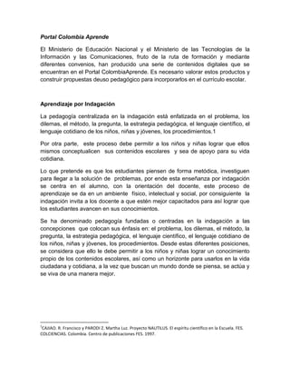 Portal Colombia Aprende
El Ministerio de Educación Nacional y el Ministerio de las Tecnologías de la
Información y las Comunicaciones, fruto de la ruta de formación y mediante
diferentes convenios, han producido una serie de contenidos digitales que se
encuentran en el Portal ColombiaAprende. Es necesario valorar estos productos y
construir propuestas deuso pedagógico para incorporarlos en el currículo escolar.

Aprendizaje por Indagación
La pedagogía centralizada en la indagación está enfatizada en el problema, los
dilemas, el método, la pregunta, la estrategia pedagógica, el lenguaje científico, el
lenguaje cotidiano de los niños, niñas y jóvenes, los procedimientos.1
Por otra parte, este proceso debe permitir a los niños y niñas lograr que ellos
mismos conceptualicen sus contenidos escolares y sea de apoyo para su vida
cotidiana.
Lo que pretende es que los estudiantes piensen de forma metódica, investiguen
para llegar a la solución de problemas, por ende esta enseñanza por indagación
se centra en el alumno, con la orientación del docente, este proceso de
aprendizaje se da en un ambiente físico, intelectual y social, por consiguiente la
indagación invita a los docente a que estén mejor capacitados para así lograr que
los estudiantes avancen en sus conocimientos.
Se ha denominado pedagogía fundadas o centradas en la indagación a las
concepciones que colocan sus énfasis en: el problema, los dilemas, el método, la
pregunta, la estrategia pedagógica, el lenguaje científico, el lenguaje cotidiano de
los niños, niñas y jóvenes, los procedimientos. Desde estas diferentes posiciones,
se considera que ello le debe permitir a los niños y niñas lograr un conocimiento
propio de los contenidos escolares, así como un horizonte para usarlos en la vida
ciudadana y cotidiana, a la vez que buscan un mundo donde se piensa, se actúa y
se viva de una manera mejor.

1

CAJIAO. R. Francisco y PARODI Z. Martha Luz. Proyecto NAUTILUS. El espíritu científico en la Escuela. FES.
COLCIENCIAS. Colombia. Centro de publicaciones FES. 1997.

 