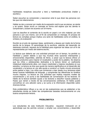 habilidades receptivas (escuchar y leer) y habilidades productivas (hablar y escribir).| 
Saber escuchar es comprender y reaccionar ante lo que dicen las personas con las que nos relacionamos 
Hablar es dar a conocer por medio de la expresión oral lo que se piensa, se siente y se quiere. Quien envía un mensaje en forma oral espera que los demás lo comprendan y actúen de acuerdo con el mismo. 
Leer es descifrar el contenido de lo escrito en papel o en otro material, por otra persona o por uno mismo, con el fin de comprender un mensaje. El proceso de lectura es complejo porque implica una serie de habilidades como el análisis, la síntesis y la evaluación 
Escribir es el acto de expresar ideas, sentimiento y deseos por medio de la forma escrita de la lengua. El aprendizaje de la escritura, además del desarrollo de destrezas motrices, requiere de la habilidad para organizar las ideas con el fin de representarlas por medio del sistema escrito. 
La lectura que debería ser una actividad principal con el tiempo, ha perdido su habilidad y pasión debido a que hay muchas otras opciones interesantes y emocionantes disponibles, además de libros, a pesar que la lectura ofrece un enfoque productivo para mejorar el vocabulario y poder de la palabra. Se observa que los niños y adolescentes dedicados a la lectura tienen un coeficiente intelectual relativamente altos, con mayor creatividad y mejores resultados en sus estudios. La lectura se dice que ayuda de manera significativa en el desarrollo del vocabulario y la lectura en voz alta ayuda a construir un fuerte vínculo emocional entre padres e hijos. Los niños que comienzan a leer desde muy temprana edad tienen buenas habilidades de lenguaje, y comprender las diferencias en fonética mucho mejores. La lectura es una actividad que implica mayores niveles de concentración y se suma a las habilidades de conversación de los lectores. El hábito de la lectura también ayuda a los lectores a descifrar nuevas palabras y frases que vienen a través de las conversaciones cotidianas. El hábito puede convertirse en una adicción sana y se suma a la información disponible sobre diversos temas. 
Esta problemática influye a su vez en las evaluaciones que se adelantan a los estudiantes donde se miden las competencias basadas exclusivamente en una buena comprensión lectora. 
PROBLEMÁTICA 
. 
Los estudiantes de esta Institución Educativa requieren motivación en el aprendizaje que les permita conocer y ampliar sus conocimientos y desarrollar  