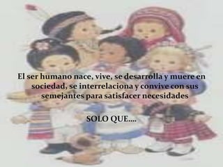 El ser humano nace, vive, se desarrolla y muere en
sociedad, se interrelaciona y convive con sus
semejantes para satisfacer necesidades
SOLO QUE….
 