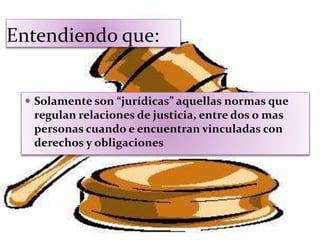Entendiendo que:
 Solamente son “jurídicas” aquellas normas que
regulan relaciones de justicia, entre dos o mas
personas cuando e encuentran vinculadas con
derechos y obligaciones
 