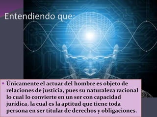 Entendiendo que:
 Únicamente el actuar del hombre es objeto de
relaciones de justicia, pues su naturaleza racional
lo cual lo convierte en un ser con capacidad
jurídica, la cual es la aptitud que tiene toda
persona en ser titular de derechos y obligaciones.
 