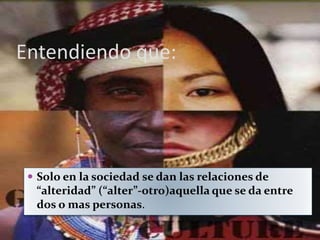Entendiendo que:
 Solo en la sociedad se dan las relaciones de
“alteridad” (“alter”-otro)aquella que se da entre
dos o mas personas.
 