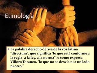 Etimología
 La palabra derecho deriva de la voz latina
"directum", que significa "lo que está conforme a
la regla, a la ley, a la norma", o como expresa
Villoro Toranzo, "lo que no se desvía ni a un lado
ni otro."
 