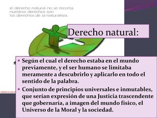 Derecho natural:
 Según el cual el derecho estaba en el mundo
previamente, y el ser humano se limitaba
meramente a descubrirlo y aplicarlo en todo el
sentido de la palabra.
 Conjunto de principios universales e inmutables,
que serían expresión de una Justicia trascendente
que gobernaría, a imagen del mundo físico, el
Universo de la Moral y la sociedad.
 