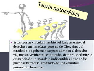  Estas teorías vinculan también el fundamento del
derecho a un mandato, pero no de Dios, sino del
estado de los gobernantes pues admiten el derecho
vigente sin verificar su contenido, siempre se admite la
existencia de un mandato indiscutible al que nadie
puede substraerse, emanado de una voluntad
puramente humanas.
 