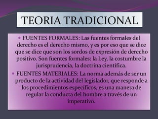 TEORIA TRADICIONAL
 FUENTES FORMALES: Las fuentes formales del
derecho es el derecho mismo, y es por eso que se dice
que se dice que son los sordos de expresión de derecho
positivo. Son fuentes formales: la Ley, la costumbre la
jurisprudencia, la doctrina científica.
 FUENTES MATERIALES: La norma además de ser un
producto de la actividad del legislador, que responde a
los procedimientos específicos, es una manera de
regular la conducta del hombre a través de un
imperativo.
 