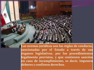LA NORMA JURÍDICA.
Las normas jurídicas son las reglas de conducta,
sancionadas por el Estado a través de sus
órganos legislativos, por los procedimientos
legalmente previstos, y que contienen sanción
en caso de incumplimiento, es decir, imponen
deberes y confieren derechos.
 