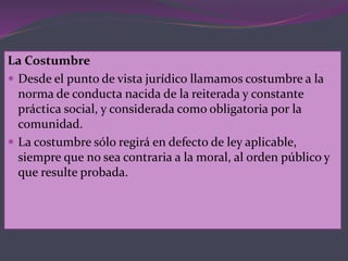 La Costumbre
 Desde el punto de vista jurídico llamamos costumbre a la
norma de conducta nacida de la reiterada y constante
práctica social, y considerada como obligatoria por la
comunidad.
 La costumbre sólo regirá en defecto de ley aplicable,
siempre que no sea contraria a la moral, al orden público y
que resulte probada.
 