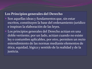 Los Principios generales del Derecho
 Son aquellas ideas y fundamentos que, sin estar
escritos, constituyen la base del ordenamiento jurídico
e inspiran la elaboración de las leyes.
 Los principios generales del Derecho actúan en una
doble vertiente; por un lado, actúan cuando no existe
ley o costumbre aplicables, por otro, permiten un recto
entendimiento de las normas mediante elementos de
ética, equidad, lógica y sentido de la realidad y de la
justicia.
 