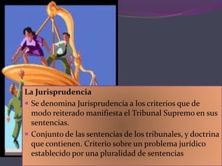 La Jurisprudencia
 Se denomina Jurisprudencia a los criterios que de
modo reiterado manifiesta el Tribunal Supremo en sus
sentencias.
 Conjunto de las sentencias de los tribunales, y doctrina
que contienen. Criterio sobre un problema jurídico
establecido por una pluralidad de sentencias
 
