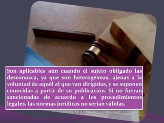 Son aplicables aún cuando el sujeto obligado las
desconozca, ya que son heterogéneas, ajenas a la
voluntad de aquél al que van dirigidas, y se suponen
conocidas a partir de su publicación. Si no fueran
sancionadas de acuerdo a los procedimientos
legales, las normas jurídicas no serían válidas.
 