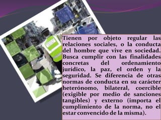 Tienen por objeto regular las
relaciones sociales, o la conducta
del hombre que vive en sociedad.
Busca cumplir con las finalidades
concretas del ordenamiento
jurídico, la paz, el orden y la
seguridad. Se diferencia de otras
normas de conducta en su carácter
heterónomo, bilateral, coercible
(exigible por medio de sanciones
tangibles) y externo (importa el
cumplimiento de la norma, no el
estar convencido de la misma).
 