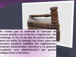 Es común que se confunda el concepto de
norma jurídica con el de ley o legislación. Sin
embargo, la ley es un tipo de norma jurídica,
pero no todas las normas son leyes, pues son
normas jurídicas también los reglamentos,
órdenes ministeriales, decretos y, en general,
cualquier acto administrativo que genere
obligaciones o derechos.
 