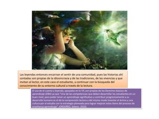 Las leyendas entonces encarnan el sentir de una comunidad, pues las historias ahí
contadas son propias de la idiosincrasia y de las tradiciones, de las vivencias y que
invitan al lector, en este caso el estudiante, a continuar con la búsqueda del
conocimiento de su entorno cultural a través de la lectura.
El uso de el cuento y leyenda, apoyados en la TIC son propias de los Derechos básicos de
aprendizaje (DBA) ya que “Una de las competencias que deben desarrollar los estudiantes en un
buen nivel, para poder tener un aprendizaje significativo y contribuir progresivamente a su
desarrollo humano es el de la comprensión lectora y del mismo modo levantar el ánimo y una
cultura por el estudio con la estrategia planeada para lograr mejorar estos ítems del proceso de
enseñanza aprendizaje”. (ORDOÑEZ, Solano. 2010)
 