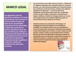 MARCO LEGAL
• Ley 115 de Febrero 8 de 1994: Articulo 21 literal c, “ARTICULO
21. Objetivos específicos de la educación básica en el ciclo de
primaria. Los cinco (5) primeros grados de la educación básica
que constituyen el ciclo de primaria, tendrán como objetivos
específicos los siguientes:”…“c) El desarrollo de las
habilidades comunicativas básicas para leer, comprender,
escribir, escuchar, hablar y expresarse correctamente en
lengua castellana y también en la lengua materna, en el caso
de los grupos étnicos con tradición lingüística propia, así
como el fomento de la afición por la lectura;”
• Estándares básicos de competencias del lenguaje: “la
pedagogía de la literatura obedece a la necesidad de
consolidar una tradición lectora en las y los estudiantes a
través de la generación de procesos sistemáticos que aporten
al desarrollo del gusto por la lectura, es decir, al placer de leer
poemas, novelas, cuentos y otros productos de la creación
literaria que llenen de significado la experiencia vital de los
estudiantes y que, por otra parte, les permitan enriquecer su
dimensión humana, su visión de mundo y su concepción
social a través de la expresión propia, potenciada por la
estética del lenguaje.”
Las siguientes normas
permiten establecer las bases
del proyecto, pues centran el
mismo desde el punto de
vista de las necesidades
educativas de los educandos,
se describe entonces los
puntos específicos de la ley
que servirán para ratificar la
importancia del desarrollo de
la competencia lectora en las
instituciones educativas
dispuestas desde el gobierno
nacional a través del
ministerio de educación
nacional.
 