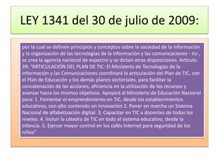 LEY 1341 del 30 de julio de 2009:
por la cual se definen principios y conceptos sobre la sociedad de la información
y la organización de las tecnologías de la información y las comunicaciones - tic-,
se crea la agencia nacional de espectro y se dictan otras disposiciones. Articulo
39: “ARTICULACIÓN DEL PLAN DE TIC: El Ministerio de Tecnologías de la
Información y las Comunicaciones coordinará la articulación del Plan de TIC, con
el Plan de Educación y los demás planes sectoriales, para facilitar la
concatenación de las acciones, eficiencia en la utilización de los recursos y
avanzar hacia los mismos objetivos. Apoyará al Ministerio de Educación Nacional
para: 1. Fomentar el emprendimiento en TIC, desde los establecimientos
educativos, con alto contenido en innovación 2. Poner en marcha un Sistema
Nacional de alfabetización digital. 3. Capacitar en TIC a docentes de todos los
niveles. 4. Incluir la cátedra de TIC en todo el sistema educativo, desde la
infancia. 5. Ejercer mayor control en los cafés Internet para seguridad de los
niños”
 