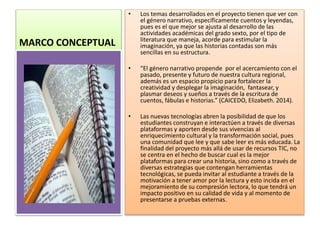 MARCO CONCEPTUAL
• Los temas desarrollados en el proyecto tienen que ver con
el género narrativo, específicamente cuentos y leyendas,
pues es el que mejor se ajusta al desarrollo de las
actividades académicas del grado sexto, por el tipo de
literatura que maneja, acorde para estimular la
imaginación, ya que las historias contadas son más
sencillas en su estructura.
• “El género narrativo propende por el acercamiento con el
pasado, presente y futuro de nuestra cultura regional,
además es un espacio propicio para fortalecer la
creatividad y desplegar la imaginación, fantasear, y
plasmar deseos y sueños a través de la escritura de
cuentos, fábulas e historias.” (CAICEDO, Elizabeth. 2014).
• Las nuevas tecnologías abren la posibilidad de que los
estudiantes construyan e interactúen a través de diversas
plataformas y aporten desde sus vivencias al
enriquecimiento cultural y la transformación social, pues
una comunidad que lee y que sabe leer es más educada. La
finalidad del proyecto más allá de usar de recursos TIC, no
se centra en el hecho de buscar cual es la mejor
plataformas para crear una historia, sino como a través de
diversas estrategias que contengan herramientas
tecnológicas, se pueda invitar al estudiante a través de la
motivación a tener amor por la lectura y esto incida en el
mejoramiento de su compresión lectora, lo que tendrá un
impacto positivo en su calidad de vida y al momento de
presentarse a pruebas externas.
 
