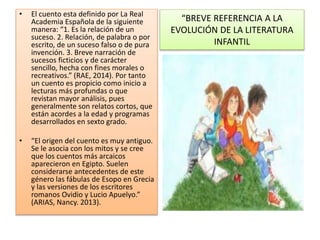 “BREVE REFERENCIA A LA
EVOLUCIÓN DE LA LITERATURA
INFANTIL
• El cuento esta definido por La Real
Academia Española de la siguiente
manera: “1. Es la relación de un
suceso. 2. Relación, de palabra o por
escrito, de un suceso falso o de pura
invención. 3. Breve narración de
sucesos ficticios y de carácter
sencillo, hecha con fines morales o
recreativos.” (RAE, 2014). Por tanto
un cuento es propicio como inicio a
lecturas más profundas o que
revistan mayor análisis, pues
generalmente son relatos cortos, que
están acordes a la edad y programas
desarrollados en sexto grado.
• “El origen del cuento es muy antiguo.
Se le asocia con los mitos y se cree
que los cuentos más arcaicos
aparecieron en Egipto. Suelen
considerarse antecedentes de este
género las fábulas de Esopo en Grecia
y las versiones de los escritores
romanos Ovidio y Lucio Apuelyo.”
(ARIAS, Nancy. 2013).
 