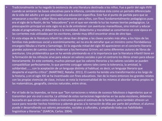• Tradicionalmente se ha negado la existencia de una literatura destinada a los niños. Fue a partir del siglo XVIII
cuando se sentaron las bases educativas para la infancia, considerándose ésta como un periodo diferenciado
de la vida del adulto y en que precisaba una educación específica. Este fue el punto de partida para que se
empezaran a escribir y editar libros exclusivamente para niños, con fines fundamentalmente pedagógicos pues
era el siglo de la Razón, de los “educadores” y en el que van viendo la luz las nuevas teorías pedagógicas. La
preocupación principal en este siglo no es la de entretener con aventuras maravillosas, sino instruir y educar
desde el pragmatismo, el didactismo o la moralidad. Didactismo y moralidad se convirtieron en este época en
las corrientes más utilizadas por los escritores, siendo muy difícil encontrar otras de otro tipo.
• En esta etapa de la literatura infantil las obras iban dirigidas a las clases sociales más altas, a los hijos de las
familias más poderosas social y económicamente; así no era de extrañar que un ministro como Floridablanca
encargara fábulas a Iriarte y Samaniego. En la segunda mitad del siglo XX aparecieron en el concierto literario
grandes autores de cuentos como Andersen y los hermanos Grimm; así como diferentes autores de libros de
aventuras. Una problemática que se ha venido planteando es si la importancia que la literatura infantil tiene en
la formación de los niños/as sirve para educar en valores sociales o por el contrario los libros sirven para educar
literariamente. En este contexto, muchos piensan que los valores literarios y los valores sociales se pueden
compatibilizar perfectamente, lo que permite conjugar valores tales como la tolerancia, la amistad, la
solidaridad……, con la aceptación de un lenguaje distinto al habitual; es decir, un lenguaje literario que
despierte el espíritu crítico”. (MARTINEZ, Natalia. 2011). El cuento ha tenido una transformación a los largo de
la historia, y en el siglo XXI se ha incentivado con fines educativos. Van de la mano entonces los grandes relatos
con las propias vivencias de clase, incluso se nota la transversalidad de los mismos al abordar temas propios de
las matemáticas, geografía, ciencias naturales, entre otras.
• Por el lado de las leyendas, se tiene que “Son narraciones o relatos de sucesos fabulosos o legendarios que se
transmiten por vía oral o escrita. La utilidad de estas narraciones legendarias en las aulas escolares, debemos
buscarla en que sirven como medio o instrumento para el estímulo de la fantasía, pero también ofrecen un
cauce para recordar hechos históricos y además gracias a la narración de ellas por parte del profesor, el alumno
puede ir desarrollando sus valores personales, sociales y culturales, y ampliando todas sus habilidades
lingüísticas y literarias.” (GARCIA, Carlos. 2004).
 