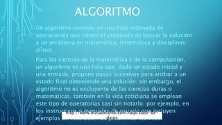 ALGORITMO
Un algoritmo consiste en una lista ordenada de
operaciones que tienen el propósito de buscar la solución
a un problema en matemática, informática y disciplinas
afines.
Para las ciencias de la matemática y de la computación,
un algoritmo es una lista que, dado un estado inicial y
una entrada, propone pasos sucesivos para arribar a un
estado final obteniendo una solución. sin embargo, el
algoritmo no es excluyente de las ciencias duras o
matemáticas. también en la vida cotidiana se emplean
este tipo de operatorias casi sin notarlo: por ejemplo, en
los instructivos o manuales de usuario que incluyen
ejemplos de resolución de problemas técnicos.
http://www.masadelante.com/faqs/base-de-
datos
 