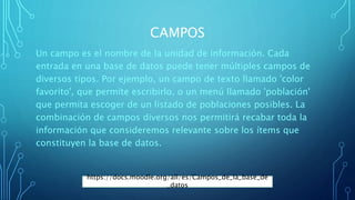CAMPOS
Un campo es el nombre de la unidad de información. Cada
entrada en una base de datos puede tener múltiples campos de
diversos tipos. Por ejemplo, un campo de texto llamado 'color
favorito', que permite escribirlo, o un menú llamado 'población'
que permita escoger de un listado de poblaciones posibles. La
combinación de campos diversos nos permitirá recabar toda la
información que consideremos relevante sobre los ítems que
constituyen la base de datos.
https://docs.moodle.org/all/es/Campos_de_la_base_de
_datos
 