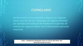 FORMULARIO
Un formulario es una plantilla o página con espacios
vacíos que han de ser rellenados con alguna finalidad,
por ejemplo una solicitud de empleo en la que has de
rellenar los espacios libres con la información personal
requerida.
http://leidysilvia.blogspot.com.co/2010/08/base-de-
datosformularios.html
 