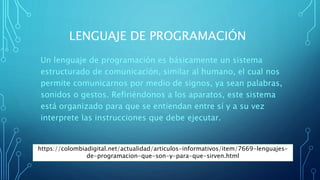 LENGUAJE DE PROGRAMACIÓN
Un lenguaje de programación es básicamente un sistema
estructurado de comunicación, similar al humano, el cual nos
permite comunicarnos por medio de signos, ya sean palabras,
sonidos o gestos. Refiriéndonos a los aparatos, este sistema
está organizado para que se entiendan entre sí y a su vez
interprete las instrucciones que debe ejecutar.
https://colombiadigital.net/actualidad/articulos-informativos/item/7669-lenguajes-
de-programacion-que-son-y-para-que-sirven.html
 