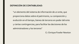 DEFINICIÓN DE CONTABILIDAD:
“un elemento del sistema de información de un ente, que
proporciona datos sobre el patrimonio, su composición y
evolución en el tiempo, bienes de terceros en poder del ente
y ciertas contingencias; para facilitar las decisiones de los
administradores y los terceros”
Cr. Enrique Fowler Newton
 