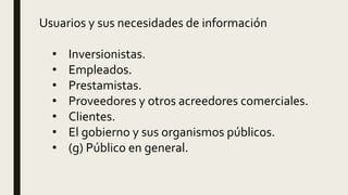 Usuarios y sus necesidades de información
• Inversionistas.
• Empleados.
• Prestamistas.
• Proveedores y otros acreedores comerciales.
• Clientes.
• El gobierno y sus organismos públicos.
• (g) Público en general.
 