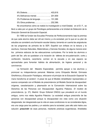 9
8% Dislexia…………… ………………… 403,818
4% Deficiencia mental…………………. 201,909
3% Problemas de lenguaje…………..... 151,386
5% Otros problemas……………………. 252,386.
No encontramos cómo se realizó la investigación a nivel Estatal, en el D. F., se
llevó a cabo por un grupo de Psicólogos pertenecientes a la Unidad de Detección de la
Dirección General de Educación Especial.
En 1960 se fundan las Escuelas Primarias de Perfeccionamiento bajo la premisa
de que cada alumno debe ser útil así mismo y a la sociedad, por lo que en su plan de
estudios se consideró una formación escolar básica, tomando en cuenta las asignaturas
de los programas de primaria de la SEP, Español con énfasis en la lectura y la
escritura, Ciencias Naturales, Matemáticas y Ciencias Sociales; de alguna manera eran
los primeros esbozos de las adecuaciones curriculares. Por la tarde los alumnos a
partir del 3er. año se quedaban a la iniciación de talleres de encuadernación, corte y
confección, bisutería, carpintería; comían en la escuela y en ese espacio se
aprovechaba para fomentar hábitos de alimentación, de higiene personal y de
convivencia.
La formación del Maestro Especialista permitía apoyar a los alumnos y
promover su independencia personal. Materias como Ortopedia Mental, Gimnasia
Ortofrénica y Educación Fisiológica, reforzaron el principio de la Educación Especial “la
mano transforma al cerebro”. A pesar de que el Modelo rehabilitador representaba un
avance comparado con el Modelo de prescindencia (el Modelo Social de discapacidad:
orígenes, caracterización y plasmación en la Convención Internacional sobre los
Derechos de las Personas con Discapacidad: Agustina Palacios. El modelo de
prescindencia, (p. 37). Madrid: Grupo Editorial CINCA) que prevaleció en el mundo
antiguo, como nos relata Agustina Palacios: La sociedad antigua prescindía de las
personas con discapacidad porque la discapacidad era vista como una situación
desgraciada, tan desgraciada que la vida en esas condiciones no se consideraba digna,
era una carga para los padres y un estorbo para la sociedad, para ello solo había una
solución: prescindir de esas personas, mediante prácticas eugenésicas. Aristóteles
 