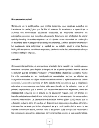 99
Discusión conceptual
Consciente de la problemática que implica desarrollar una estrategia proactiva de
transformación pedagógica que facilite el proceso de enseñanza – aprendizaje a
alumnos con necesidades educativas especiales, es importante demostrar los
principales conceptos que incumben al presente documento con el objetivo de aclarar
qué significado y dimensión adquieren los principales constructos sobre los cuales gira
el desarrollo de la investigación que estoy desarrollando. Además del conocimiento que
fui localizando para determinar la calidad de su estado, acudí a otras fuentes
bibliográficas que me permitieran engrosar y perfeccionar la discusión conceptual cuya
narración está por empezar.
Inclusión
Como recordará el lector, el acercamiento al estado de la cuestión me remitió a pocos
conceptos centrales, pero de gran envergadura. En el primer apartado de este capítulo
se señalan que los conceptos “inclusión” y “necesidades educativas especiales” fueron
los más abordados en las investigaciones consultadas, aunque su objetivo de
indagación no tuviera por objeto hacer un cuestionamiento o replanteamiento de dichos
conceptos. Lo que sí se advertía en dicho estado de la cuestión era que la integración
educativa era un concepto que había sido reemplazado por la inclusión, pues en el
primero se procuraba que el alumno con necesidades educativas especiales, con o sin
discapacidad, estuviera en el circuito de la educación regular, pero sin ánimos de
hacerle participativo en la dinámica pedagógica o en el moldeamiento de un currículum
cada vez más flexible. La Secretaría de Educación Pública (SEP, 2010) detalla que la
educación inclusiva pone en práctica un dispositivo de acciones destinadas a eliminar o
minimizar las barreras que limitan el aprendizaje y la participación de los alumnos, no
importa su condición social, cultural, física o de género, pues es capaz de responder a
las necesidades educativas especiales con herramientas acordes a sus características,
 