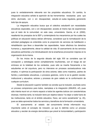 100
pues lo verdaderamente relevante son los propósitos educativos. En cambio, la
integración educativa señala la aparición de las herramientas necesarias para que
dicho alumnado, con o sin discapacidad, estudie en aulas regulares, generando
todo tipo de apoyos.
La integración educativa busca que el colectivo estudiantil con necesidades
educativas especiales, con o sin discapacidad, acceda al mismo tipo de experiencias
que el resto de la comunidad, en este caso, universitaria. García, et al. (2000),
resaltando los preceptos de la SEP y contemplando los mecanismos por los cuales las
políticas en educación básica debían afirmarse, consideran que la normalización de la
actividad pedagógica es entendida como la proporción de servicios de habilitación o
rehabilitación que lleve a desarrollar las capacidades, hacer efectivos los derechos
humanos y, especialmente, elevar la calidad de vida. El acercamiento de los servicios
educativos pertinentes y la individualización de la enseñanza provocarían mejoras en la
organización de la misma.
En los inicios de la segunda década del siglo XXI se considera que tal
concepción y estrategias serían completamente insuficientes, con el riesgo de ser
erróneos en la totalidad de los contextos, pues sólo se inserta físicamente a los
estudiantes en tal coyuntura, pero no interviene en procesos socioeducativos más
amplios, ni optimiza la participación de otros actores, tales como maestros, padres de
familia y autoridades educativas, o procesos gestores, como lo es la gestión escolar,
institucional y educativa; actores y procesos de gran calado en la conformación de
cualquier currículum.
Desde la educación superior también se concibe que la inclusión, acuñada como
un proceso comprensivo para todos, reemplaza a la integración (ANUIES, s/f), pues
sólo intenta reunir en un mismo espacio a todos los agentes áulicos con características
diversas; mientras tanto, la inclusión tiene por objetivo básico “no dejar a nadie fuera de
las instituciones, tanto en el ámbito educativo, físico, así como socialmente” (p. 25),
pues se debe aprovechar todos los servicios y beneficios de la formación universitaria.
El acercamiento al estado del conocimiento brinda información muy
importante sobre el concepto de inclusión, ya que lo delimita como un proceso
educativo y escolar de energía democrática que prevé la horizontalidad y participación
 