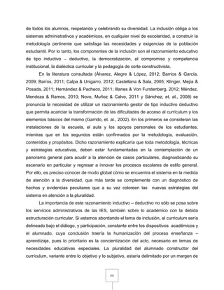 101
de todos los alumnos, respetando y celebrando su diversidad. La inclusión obliga a los
sistemas administrativos y académicos, en cualquier nivel de escolaridad, a construir la
metodología pertinente que satisfaga las necesidades y exigencias de la población
estudiantil. Por lo tanto, los componentes de la inclusión son el razonamiento educativo
de tipo inductivo – deductivo, la democratización, el compromiso y competencia
institucional, la dialéctica curricular y la pedagogía de corte constructivista.
En la literatura consultada (Álvarez, Alegre & López, 2012; Barrios & García,
2009; Barros, 2011; Calpa & Unigarro, 2012; Castellana & Sala, 2005; Klinger, Mejía &
Posada, 2011; Hernández & Pacheco, 2011; Illanes & Von Furstenberg, 2012; Méndez,
Mendoza & Ramos, 2010; Novo, Muñoz & Calvo, 2011 y Sánchez, et. al., 2008) se
pronuncia la necesidad de utilizar un razonamiento gestor de tipo inductivo deductivo
que permita acariciar la transformación de las dificultades de acceso al currículum y los
elementos básicos del mismo (Garrido, et. al., 2002). En los primeros se consideran las
instalaciones de la escuela, el aula y los apoyos personales de los estudiantes,
mientras que en los segundos están confirmados por la metodología, evaluación,
contenidos y propósitos. Dicho razonamiento explicaría que toda metodología, técnicas
y estrategias educativas, deben estar fundamentadas en la contemplación de un
panorama general para acudir a la atención de casos particulares, diagnosticando su
escenario en particular y regresar a innovar los procesos escolares de estilo general.
Por ello, es preciso conocer de modo global cómo se encuentra el sistema en la medida
de atención a la diversidad, que más tarde se complemente con un diagnóstico de
hechos y evidencias peculiares que a su vez coloreen las nuevas estrategias del
sistema en atención a la pluralidad.
La importancia de este razonamiento inductivo – deductivo no sólo se posa sobre
los servicios administrativos de las IES, también sobre lo académico con la debida
estructuración curricular. Si estamos abordando el tema de inclusión, el currículum sería
delineado bajo el diálogo, y participación, constante entre los dispositivos académicos y
el alumnado, cuya conclusión traería la humanización del proceso enseñanza –
aprendizaje, pues lo prioritario es la concientización del acto, necesario en temas de
necesidades educativas especiales. La pluralidad del alumnado constructor del
currículum, variante entre lo objetivo y lo subjetivo, estaría delimitado por un margen de
 
