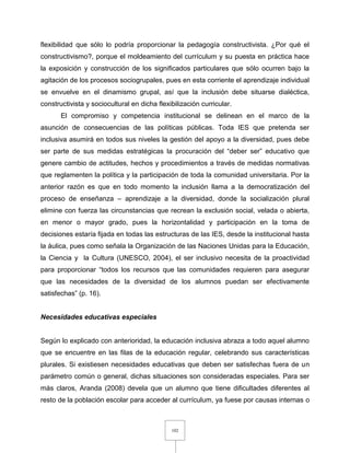 102
flexibilidad que sólo lo podría proporcionar la pedagogía constructivista. ¿Por qué el
constructivismo?, porque el moldeamiento del currículum y su puesta en práctica hace
la exposición y construcción de los significados particulares que sólo ocurren bajo la
agitación de los procesos sociogrupales, pues en esta corriente el aprendizaje individual
se envuelve en el dinamismo grupal, así que la inclusión debe situarse dialéctica,
constructivista y sociocultural en dicha flexibilización curricular.
El compromiso y competencia institucional se delinean en el marco de la
asunción de consecuencias de las políticas públicas. Toda IES que pretenda ser
inclusiva asumirá en todos sus niveles la gestión del apoyo a la diversidad, pues debe
ser parte de sus medidas estratégicas la procuración del “deber ser” educativo que
genere cambio de actitudes, hechos y procedimientos a través de medidas normativas
que reglamenten la política y la participación de toda la comunidad universitaria. Por la
anterior razón es que en todo momento la inclusión llama a la democratización del
proceso de enseñanza – aprendizaje a la diversidad, donde la socialización plural
elimine con fuerza las circunstancias que recrean la exclusión social, velada o abierta,
en menor o mayor grado, pues la horizontalidad y participación en la toma de
decisiones estaría fijada en todas las estructuras de las IES, desde la institucional hasta
la áulica, pues como señala la Organización de las Naciones Unidas para la Educación,
la Ciencia y la Cultura (UNESCO, 2004), el ser inclusivo necesita de la proactividad
para proporcionar “todos los recursos que las comunidades requieren para asegurar
que las necesidades de la diversidad de los alumnos puedan ser efectivamente
satisfechas” (p. 16).
Necesidades educativas especiales
Según lo explicado con anterioridad, la educación inclusiva abraza a todo aquel alumno
que se encuentre en las filas de la educación regular, celebrando sus características
plurales. Si existiesen necesidades educativas que deben ser satisfechas fuera de un
parámetro común o general, dichas situaciones son consideradas especiales. Para ser
más claros, Aranda (2008) devela que un alumno que tiene dificultades diferentes al
resto de la población escolar para acceder al currículum, ya fuese por causas internas o
 