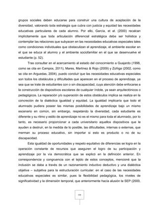 104
grupos sociales deben educarse para construir una cultura de aceptación de la
diversidad, valorando toda estrategia que cubra con justicia y equidad las necesidades
educativas particulares de cada alumno. Por ello, García, et al. (2000) recalcan
implícitamente que toda articulación diferencial estratégica debe ser holística y
contemplar las relaciones que subyacen en las necesidades educativas especiales tales
como condiciones individuales que obstaculizan el aprendizaje, el ambiente escolar en
el que se educa al alumno y el ambiente sociofamiliar en el que se desenvuelve el
estudiante (p. 52).
Tras consultar en el acercamiento al estado del conocimiento a Guajardo (1998,
como se cita en Campos, 2011), Mares, Martínez & Rojo (2009) y Zúñiga (2002, como
se cita en Arguedas, 2004), puedo concluir que las necesidades educativas especiales
son todos los obstáculos y dificultades que aparecen en el proceso de aprendizaje, ya
sea que se trate de estudiantes con o sin discapacidad, cuya atención debe enfocarse a
la construcción de dispositivos escolares de cualquier índole, ya sean arquitectónicos o
pedagógicos. La reparación y/o superación de estos obstáculos implica se realiza en la
concreción de la dialéctica igualdad y equidad. La igualdad implicaría que todo el
alumnado pudiera poseer las mismas posibilidades de aprendizaje bajo un mismo
escenario en común, sin embargo, respetando la diversidad, cada estudiante es
diferente y su ritmo y estilo de aprendizaje no es el mismo para toda el alumnado, por lo
tanto, es necesario proporcionar a cada universitario aquellos dispositivos que le
ayuden a destruir, en la medida de lo posible, las dificultades, internas o externas, que
merman su proceso educativo, sin importar si esto es producto o no de su
discapacidad.
Esta igualdad de oportunidades y respeto equitativo de diferencias se logra en la
operación constante de recursos que aseguren el logro de su participación y
aprendizaje por la vía democrática que se explicó en la definición anterior. En
correspondencia y congruencia con el tejido de estos conceptos, mencioné que la
inclusión se daba a través de un razonamiento inductivo deductivo y una dialéctica
objetiva – subjetiva para la estructuración curricular: en el caso de las necesidades
educativas especiales es similar, pues la flexibilidad pedagógica, los niveles de
significatividad y la dimensión temporal, que anteriormente hacía alusión la SEP (2000,
 