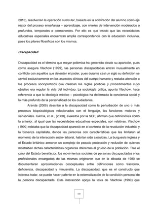 105
2010), resolverían la operación curricular, basada en la admiración del alumno como eje
rector del proceso enseñanza – aprendizaje, con niveles de intervención moderados o
profundos, temporales o permanentes. Por ello es que insisto que las necesidades
educativas especiales encuentran amplia correspondencia con la educación inclusiva,
pues los pilares filosóficos son los mismos.
Discapacidad
Discapacidad es el término que mayor polémica ha generado desde su aparición, pues
como asegura Vlachow (1999), las personas discapacitadas entran inusualmente en
conflicto con aquellos que detentan el poder, pues durante casi un siglo su definición se
centró exclusivamente en los aspectos clínicos del cuerpo humano y restaba atención a
los procesos sociopolíticos que creaban las reglas políticas y procedimientos cuyo
objetivo era regular la vida del individuo. La sociología crítica, apunta Vlachow, hace
referencia a que la ideología médico – psicológica ha deformado la conciencia social y
lo más profundo de la personalidad de los ciudadanos.
Aranda (2008) describe a la discapacidad como la perturbación de uno o más
procesos biopsicológicos relacionados con el lenguaje, las funciones motoras y
sensoriales. García, et al., (2000), avalados por la SEP, afirman que definiciones como
la anterior, al igual que las necesidades educativas especiales, son relativas. Vlachow
(1999) relataba que la discapacidad apareció en el contexto de la revolución industrial y
la bonanza capitalista, donde las personas con características que les limitaran al
momento de la interacción socio- laboral, habrían sido excluidas. La burguesía inglesa y
el Estado británico armaron un complejo de pseudo protección y reclusión de quienes
mostraban dichas características orgánicas diferentes al grueso de la población. Tras el
calor del Estado benefactor, los movimientos sociales de personas discapacitadas y los
profesionales encargados de las mismas originaron que en la década de 1980 se
documentaran aproximaciones conceptuales entre definiciones como trastorno,
deficiencia, discapacidad y minusvalía. La discapacidad, que es el constructo que
interesa tratar, se puede hacer patente en la externalización de la condición personal de
la persona discapacitada. Esta interacción apoya la tesis de Vlachow (1999) que
 