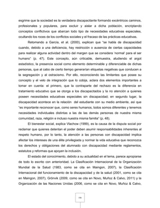 106
esgrime que la sociedad es la verdadera discapacitante formando excéntricos caminos,
profesionales y populares, para excluir y aislar a dicha población, encriptando
conceptos conflictivos que abarcan todo tipo de necesidades educativas especiales,
ocultando los roces de los conflictos sociales y el fracaso de las prácticas educativas.
Retomando a García, et al. (2000), explican que “se habla de discapacidad
cuando, debido a una deficiencia, hay restricción o ausencia de ciertas capacidades
para realizar alguna actividad dentro del margen que se considera ‘normal’ para el ser
humano” (p. 47). Este concepto, aún criticable, demuestra, aludiendo el argot
estadístico, la presencia social como elemento determinable y diferenciable de dichas
personas, que al cabo de cierto tiempo generarían etiquetas negativas que conducen a
la segregación y al ostracismo. Por ello, reconociendo las limitantes que posee su
concepto y el velo de integración que lo cobija, aclara dos elementos importantes a
tomar en cuenta: el primero, que la contraparte del rechazo es la diferencia en
tratamiento educativo que se otorga a los discapacitados y la no atención a quienes
poseen necesidades educativas especiales sin discapacidad; en segundo lugar, la
discapacidad acontece en la relación del estudiante con su medio ambiente, así que
“es importante reconocer que, como seres humanos, todos somos diferentes y tenemos
necesidades individuales distintas a las de las demás personas de nuestra misma
comunidad, raza, religión e incluso nuestra misma familia” (p. 48).
El bienestar social, explica Vlachow (1999), es la causa de la disputa social por
reclamar que quienes detentan el poder deben asumir responsabilidades inherentes al
respeto humano, por lo tanto, la atención a las personas con discapacidad implica
afectar los intereses de una élite privilegiada y normar la vida educativa que reconozca
los derechos y obligaciones del alumnado con discapacidad mediante reglamentos,
estatutos y reformas que apoyen la inclusión.
El estado del conocimiento, debido a su actualidad en el tema, parece apropiarse
de todo lo escrito con anterioridad. La Clasificación Internacional de la Organización
Mundial de la Salud (1983, como se cita en Maingon, 2007), la Clasificación
Internacional del funcionamiento de la discapacidad y de la salud (2001, como se cita
en Maingon, 2007), Grönvik (2009, como se cita en Novo, Muñoz & Calvo, 2011) y la
Organización de las Naciones Unidas (2006, como se cita en Novo, Muñoz & Calvo,
 