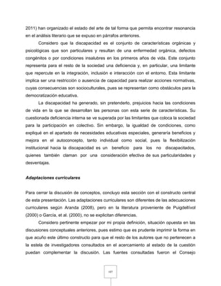 107
2011) han organizado el estado del arte de tal forma que permita encontrar resonancia
en el análisis literario que se expuso en párrafos anteriores.
Considero que la discapacidad es el conjunto de características orgánicas y
psicológicas que son particulares y resultan de una enfermedad orgánica, defectos
congénitos o por condiciones insalubres en los primeros años de vida. Este conjunto
representa para el resto de la sociedad una deficiencia y, en particular, una limitante
que repercute en la integración, inclusión e interacción con el entorno. Esta limitante
implica ser una restricción o ausencia de capacidad para realizar acciones normativas,
cuyas consecuencias son socioculturales, pues se representan como obstáculos para la
democratización educativa.
La discapacidad ha generado, sin pretenderlo, prejuicios hacia las condiciones
de vida en la que se desarrollan las personas con esta serie de características. Su
cuestionada deficiencia interna se ve superada por las limitantes que coloca la sociedad
para la participación en colectivo. Sin embargo, la igualdad de condiciones, como
expliqué en el apartado de necesidades educativas especiales, generaría beneficios y
mejora en el autoconcepto, tanto individual como social, pues la flexibilización
institucional hacia la discapacidad es un beneficio para los no discapacitados,
quienes también claman por una consideración efectiva de sus particularidades y
desventajas.
Adaptaciones curriculares
Para cerrar la discusión de conceptos, concluyo esta sección con el constructo central
de esta presentación. Las adaptaciones curriculares son diferentes de las adecuaciones
curriculares según Aranda (2008), pero en la literatura proveniente de Puigdellívol
(2000) o García, et al. (2000), no se explicitan diferencias.
Considero pertinente empezar por mi propia definición, situación opuesta en las
discusiones conceptuales anteriores, pues estimo que es prudente imprimir la forma en
que acuño este último constructo para que el resto de los autores que no pertenecen a
la estela de investigadores consultados en el acercamiento al estado de la cuestión
puedan complementar la discusión. Las fuentes consultadas fueron el Consejo
 