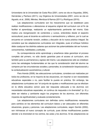 108
Universitario de la Universidad de Costa Rica (2001, como se cita en Arguedas, 2004),
Hernández y Pacheco (2011), Ley Orgánica de Universidades (2001, como se cita en
Aguado, et al., 2006), Méndez, Mendoza & Ramos (2011) y Rodríguez (2010).
Las adaptaciones curriculares son los mecanismos que se establecen para
realizar modificaciones o alteraciones al esquema original del currículum con el fin de
facilitar el aprendizaje, realizando un replanteamiento pertinente del mismo. Esto
implica una reorganización de contenidos y cursos, entendidos desde el espectro
sociocultural, pues el docente es autónomo o semiautónomo y reflexivo, por lo cual se
encuentra en constante revisión, análisis y discusión de la nueva práctica integral. Se
considera que las adaptaciones curriculares son integrales, pues el enfoque holístico
debe coadyuvar los distintos saberes que accionan las potencialidades del ser humano:
conocimientos, habilidades y actitudes.
Su correspondencia entre aprendizaje y enseñanza debe garantizar el proceso
completo del primero, no sólo dando garantías para el acceso al currículum, sino
también para su permanencia y egreso del mismo. Las adaptaciones sólo se cristalizan
como las estrategias fundamentales en las que la consideración total del alumno se
compone por las circunstancias sociales y personales, la consideración biopsicosocial y
la contextualización sociohistórica y cultural.
Para Aranda (2008), las adecuaciones curriculares, considera son realizadas por
todos los profesores, en la mayoría de las situaciones, sin importar si son necesidades
educativas especiales o no, para facilitar la puesta en práctica. Sin embargo, las
adaptaciones curriculares son “el conjunto de ajustes o modificaciones que se efectúan
en la oferta educativa común para dar respuesta adecuada a los alumnos con
necesidades educativas especiales, en continuo de respuesta a la diversidad” (p. 6) y
debe ser relativa y cambiante según los progresos de los alumnos, con diferentes
impactos de significatividad y evaluada constantemente.
Las adaptaciones curriculares son definidas como modificaciones necesarias
para cambios en los elementos del currículum básico y ser adecuados en diferentes
situaciones, grupos y personas. Las adaptaciones curriculares, según Garrido (2002),
son intrínsecas al nuevo concepto de currículo, pues dichas modificaciones pueden
atender a la diversidad en los centros, las aulas y los alumnos. Si las adaptaciones se
 