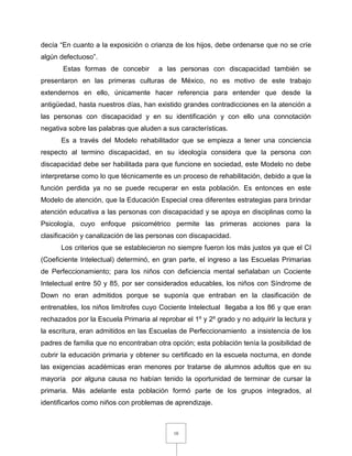 10
decía “En cuanto a la exposición o crianza de los hijos, debe ordenarse que no se críe
algún defectuoso”.
Estas formas de concebir a las personas con discapacidad también se
presentaron en las primeras culturas de México, no es motivo de este trabajo
extendernos en ello, únicamente hacer referencia para entender que desde la
antigüedad, hasta nuestros días, han existido grandes contradicciones en la atención a
las personas con discapacidad y en su identificación y con ello una connotación
negativa sobre las palabras que aluden a sus características.
Es a través del Modelo rehabilitador que se empieza a tener una conciencia
respecto al termino discapacidad, en su ideología considera que la persona con
discapacidad debe ser habilitada para que funcione en sociedad, este Modelo no debe
interpretarse como lo que técnicamente es un proceso de rehabilitación, debido a que la
función perdida ya no se puede recuperar en esta población. Es entonces en este
Modelo de atención, que la Educación Especial crea diferentes estrategias para brindar
atención educativa a las personas con discapacidad y se apoya en disciplinas como la
Psicología, cuyo enfoque psicométrico permite las primeras acciones para la
clasificación y canalización de las personas con discapacidad.
Los criterios que se establecieron no siempre fueron los más justos ya que el CI
(Coeficiente Intelectual) determinó, en gran parte, el ingreso a las Escuelas Primarias
de Perfeccionamiento; para los niños con deficiencia mental señalaban un Cociente
Intelectual entre 50 y 85, por ser considerados educables, los niños con Síndrome de
Down no eran admitidos porque se suponía que entraban en la clasificación de
entrenables, los niños limítrofes cuyo Cociente Intelectual llegaba a los 86 y que eran
rechazados por la Escuela Primaria al reprobar el 1º y 2º grado y no adquirir la lectura y
la escritura, eran admitidos en las Escuelas de Perfeccionamiento a insistencia de los
padres de familia que no encontraban otra opción; esta población tenía la posibilidad de
cubrir la educación primaria y obtener su certificado en la escuela nocturna, en donde
las exigencias académicas eran menores por tratarse de alumnos adultos que en su
mayoría por alguna causa no habían tenido la oportunidad de terminar de cursar la
primaria. Más adelante esta población formó parte de los grupos integrados, al
identificarlos como niños con problemas de aprendizaje.
 