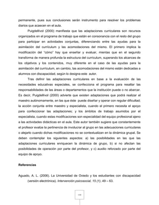 110
permanente, pues sus conclusiones serán instrumento para resolver los problemas
diarios que acaecen en el aula.
Puigdellívol (2000) manifiesta que las adaptaciones curriculares son recursos
organizados en el programa de trabajo que están en consonancia con el resto del grupo
para participar en actividades conjuntas, diferenciando entre las ayudas para la
asimilación del currículum y las acomodaciones del mismo. El primero implica la
modificación del “cómo” hay que enseñar y evaluar, mientas que en el segundo
transforma de manera profunda la estructura del currículum, superando los alcances de
los objetivos y los contenidos, muy diferente en el caso de las ayudas para la
asimilación del currículum, en cambio, las acomodaciones del mismo están dedicadas a
alumnos con discapacidad, según lo designa este autor.
Tras definir las adaptaciones curriculares en base a la evaluación de las
necesidades educativas especiales, se confecciona el programa para resaltar las
responsabilidades de las áreas o departamentos que la institución puede o no abarcar.
Es decir, Puigdellívol (2000) advierte que existen adaptaciones que podrá realizar el
maestro autónomamente, en las que éste puede diseñar y operar con regular dificultad;
la acción conjunta entre maestro y especialista, cuando el primero necesita el apoyo
para confeccionar las adaptaciones; y los ámbitos de trabajo asumidos por el
especialista, cuando estas modificaciones son especialidad del equipo profesional ajeno
a las actividades didácticas en el aula. Este autor también sugiere que constantemente
el profesor evalúe la pertinencia de involucrar al grupo en las adecuaciones curriculares
o alejarlo cuando dichas modificaciones no se contextualizan en la dinámica grupal. Se
deben contemplar los siguientes aspectos: a) las posibilidades en las que las
adaptaciones curriculares enriquecen la dinámica de grupo, b) si no afectan las
posibilidades de operación por parte del profesor, y c) auxilio reforzado por parte del
equipo de apoyo.
Referencias
Aguado, A. L. (2006). La Universidad de Oviedo y los estudiantes con discapacidad
(versión electrónica). Intervención psicosocial, 15 (1), 49 – 63.
 