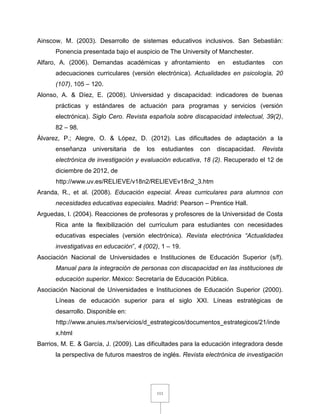 111
Ainscow, M. (2003). Desarrollo de sistemas educativos inclusivos. San Sebastián:
Ponencia presentada bajo el auspicio de The University of Manchester.
Alfaro, A. (2006). Demandas académicas y afrontamiento en estudiantes con
adecuaciones curriculares (versión electrónica). Actualidades en psicología, 20
(107), 105 – 120.
Alonso, A. & Díez, E. (2008). Universidad y discapacidad: indicadores de buenas
prácticas y estándares de actuación para programas y servicios (versión
electrónica). Siglo Cero. Revista española sobre discapacidad intelectual, 39(2),
82 – 98.
Álvarez, P.; Alegre, O. & López, D. (2012). Las dificultades de adaptación a la
enseñanza universitaria de los estudiantes con discapacidad. Revista
electrónica de investigación y evaluación educativa, 18 (2). Recuperado el 12 de
diciembre de 2012, de
http://www.uv.es/RELIEVE/v18n2/RELIEVEv18n2_3.htm
Aranda, R., et al. (2008). Educación especial. Áreas curriculares para alumnos con
necesidades educativas especiales. Madrid: Pearson – Prentice Hall.
Arguedas, I. (2004). Reacciones de profesoras y profesores de la Universidad de Costa
Rica ante la flexibilización del currículum para estudiantes con necesidades
educativas especiales (versión electrónica). Revista electrónica “Actualidades
investigativas en educación”, 4 (002), 1 – 19.
Asociación Nacional de Universidades e Instituciones de Educación Superior (s/f).
Manual para la integración de personas con discapacidad en las instituciones de
educación superior. México: Secretaría de Educación Pública.
Asociación Nacional de Universidades e Instituciones de Educación Superior (2000).
Líneas de educación superior para el siglo XXI. Líneas estratégicas de
desarrollo. Disponible en:
http://www.anuies.mx/servicios/d_estrategicos/documentos_estrategicos/21/inde
x.html
Barrios, M. E. & García, J. (2009). Las dificultades para la educación integradora desde
la perspectiva de futuros maestros de inglés. Revista electrónica de investigación
 