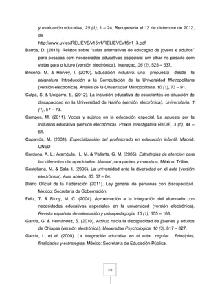 112
y evaluación educativa, 25 (1), 1 – 24. Recuperado el 12 de diciembre de 2012,
de
http://www.uv.es/RELIEVE/v15n1/RELIEVEv15n1_3.pdf
Barros, D. (2011). Relatos sobre “salas alternativas de educaçao de jovens e adultos”
para pessoas com nesseciades educativas especiais: um olhar no pasado com
vistas para o futuro (versión electrónica). Interaçao, 36 (2), 525 – 537.
Briceño, M. & Harvey, I. (2010). Educación inclusiva: una propuesta desde la
asignatura Introducción a la Computación de la Universidad Metropolitana
(versión electrónica). Anales de la Universidad Metropolitana, 10 (1), 73 – 91.
Calpa, S. & Unigarro, E. (2012). La inclusión educativa de estudiantes en situación de
discapacidad en la Universidad de Nariño (versión electrónica). Universitaria, 1
(1), 57 – 73.
Campos, M. (2011). Voces y sujetos en la educación especial. La apuesta por la
inclusión educativa (versión electrónica). Praxis investigativa ReDIE, 3 (5), 44 –
61.
Caparrós, M. (2001). Especialización del profesorado en educación infantil. Madrid:
UNED
Cardona, A. L.; Arambula, L. M. & Vallarta, G. M. (2005). Estrategias de atención para
las diferentes discapacidades. Manual para padres y maestros. México: Trillas.
Castellana, M. & Sala, I. (2005). La universidad ante la diversidad en el aula (versión
electrónica). Aula abierta, 85, 57 – 84.
Diario Oficial de la Federación (2011). Ley general de personas con discapacidad.
México: Secretaría de Gobernación,
Feliz, T. & Ricoy, M. C. (2004). Aproximación a la integración del alumnado con
necesidades educativas especiales en la universidad (versión electrónica).
Revista española de orientación y psicopedagogía, 15 (1), 155 – 168.
García, G. & Hernández, S. (2010). Actitud hacia la discapacidad de jóvenes y adultos
de Chiapas (versión electrónica). Universitas Psychologica, 10 (3), 817 – 827.
García, I.; et al. (2000). La integración educativa en el aula regular. Principios,
finalidades y estrategias. México: Secretaría de Educación Pública.
 