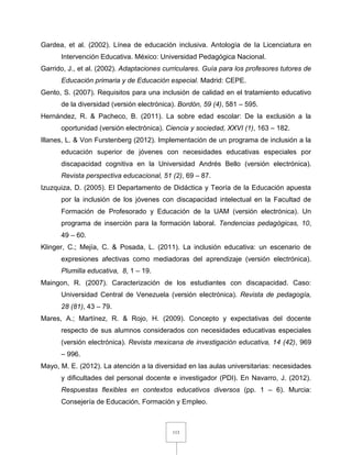 113
Gardea, et al. (2002). Línea de educación inclusiva. Antología de la Licenciatura en
Intervención Educativa. México: Universidad Pedagógica Nacional.
Garrido, J., et al. (2002). Adaptaciones curriculares. Guía para los profesores tutores de
Educación primaria y de Educación especial. Madrid: CEPE.
Gento, S. (2007). Requisitos para una inclusión de calidad en el tratamiento educativo
de la diversidad (versión electrónica). Bordón, 59 (4), 581 – 595.
Hernández, R. & Pacheco, B. (2011). La sobre edad escolar: De la exclusión a la
oportunidad (versión electrónica). Ciencia y sociedad, XXVI (1), 163 – 182.
Illanes, L. & Von Furstenberg (2012). Implementación de un programa de inclusión a la
educación superior de jóvenes con necesidades educativas especiales por
discapacidad cognitiva en la Universidad Andrés Bello (versión electrónica).
Revista perspectiva educacional, 51 (2), 69 – 87.
Izuzquiza, D. (2005). El Departamento de Didáctica y Teoría de la Educación apuesta
por la inclusión de los jóvenes con discapacidad intelectual en la Facultad de
Formación de Profesorado y Educación de la UAM (versión electrónica). Un
programa de inserción para la formación laboral. Tendencias pedagógicas, 10,
49 – 60.
Klinger, C.; Mejía, C. & Posada, L. (2011). La inclusión educativa: un escenario de
expresiones afectivas como mediadoras del aprendizaje (versión electrónica).
Plumilla educativa, 8, 1 – 19.
Maingon, R. (2007). Caracterización de los estudiantes con discapacidad. Caso:
Universidad Central de Venezuela (versión electrónica). Revista de pedagogía,
28 (81), 43 – 79.
Mares, A.; Martínez, R. & Rojo, H. (2009). Concepto y expectativas del docente
respecto de sus alumnos considerados con necesidades educativas especiales
(versión electrónica). Revista mexicana de investigación educativa, 14 (42), 969
– 996.
Mayo, M. E. (2012). La atención a la diversidad en las aulas universitarias: necesidades
y dificultades del personal docente e investigador (PDI). En Navarro, J. (2012).
Respuestas flexibles en contextos educativos diversos (pp. 1 – 6). Murcia:
Consejería de Educación, Formación y Empleo.
 