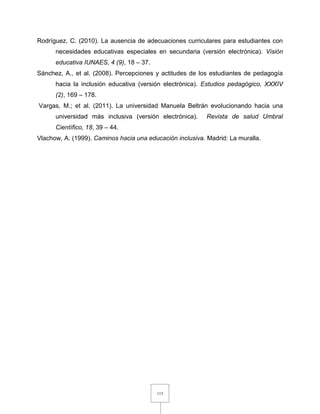 115
Rodríguez, C. (2010). La ausencia de adecuaciones curriculares para estudiantes con
necesidades educativas especiales en secundaria (versión electrónica). Visión
educativa IUNAES, 4 (9), 18 – 37.
Sánchez, A., et al. (2008). Percepciones y actitudes de los estudiantes de pedagogía
hacia la inclusión educativa (versión electrónica). Estudios pedagógico, XXXIV
(2), 169 – 178.
Vargas, M.; et al. (2011). La universidad Manuela Beltrán evolucionando hacia una
universidad más inclusiva (versión electrónica). Revista de salud Umbral
Científico, 18, 39 – 44.
Vlachow, A. (1999). Caminos hacia una educación inclusiva. Madrid: La muralla.
 