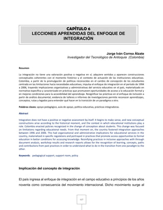 117
Jorge Iván Correa Álzate
Investigador del Tecnológico de Antioquia (Colombia)
Resumen
La integración no tiene una valoración positiva o negativa en sí; adquiere sentidos y aparecen construcciones
conceptuales coherentes con el momento histórico y el contexto de actuación de las instituciones educativas.
Colombia, a partir de la promulgación de políticas reconocidas en el cambio de concepción de los estudiantes
centrado en las limitaciones hacia necesidades educativas, impulsa el enfoque de integración en el período de 1994
a 2006, trayendo implicaciones organizativas y administrativas del servicio educativo en el país, materializado en
normativa específica y caracterizado en prácticas que promueven oportunidades de acceso a la educación formal y
en mejores condiciones para la accesibilidad del aprendizaje. Resignificar las prácticas en el enfoque de inclusión a
partir de análisis documental, evidencia de talleres e informes de investigaciones permite reconocer aprendizajes,
conceptos, rutas y legados para entender qué hacer en la transición de un paradigma a otro.
Palabras claves: apoyo pedagógico, aula de apoyo, política educativa, prácticas integradoras.
Abstract
Integration does not have a positive or negative assessment by itself. It begins to make sense, and new conceptual
constructions arise according to the historical moment, and the context in which educational institutions play a
role. Colombia enacted policies recognized in the change of conception about students. This change was focused
on limitations regarding educational needs. From that moment on, the country fostered integration approaches
between 1996 and 2006. This had organizational and administrative implications for educational services in the
country, materialized in specific regulations and portrayed in practices that promote access opportunities to formal
education in better conditions for accessing knowledge. Resinifying practices in inclusive approaches with through
document analysis, workshop results and research reports allows for the recognition of learning, concepts, paths
and contributions from past practices in order to understand what to do in the transition from one paradigm to the
other.
Keywords: pedagogical support, support room, policy
Implicación del concepto de integración
El país ingresa al enfoque de integración en el campo educativo a principios de los años
noventa como consecuencia del movimiento internacional. Dicho movimiento surge al
CAPÍTULO 6
LECCIONES APRENDIDAS DEL ENFOQUE DE
INTEGRACIÓN
 