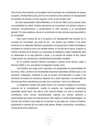 118
inicio de los años sesenta y es divulgado como el principio de normalización en países
europeos y Norteamérica para promover los derechos de la persona con discapacidad
de acceder a la escuela y a otros espacios “como un ser humano más”.
Su autor representativo, Bank-Mikkelsen, en el año de 1969, lo da a conocer como
una posibilidad de utilizar "medios educativos que le permitan a la persona adquirir o
mantener comportamientos y características lo más cercanos a la normatividad
general". En otras palabras, educar en condiciones lo más cercanas que sea posible a
la "normalidad".
Esta nueva manera de ver a la persona con discapacidad trae cambios en el
concepto de normalidad, que pasa de ser una postura que clasifica a los seres
humanos en su desarrollo deficitario comparado con el grupo de su edad cronológica a
considerar su condición como una variable relativa, en función de la cultura, la época, la
historia individual de la persona con capacidad de adaptarse y lograr habilidades para
su desempeño en la vida personal y social, y un proceso de aceptar al otro, fueran
cuales fuesen sus condiciones y características personales y sociales.
En el contexto nacional, florecen conceptos y autores como Gómez, Vélez y
Ramírez (2000, p. 47), que definen la integración escolar como:
Una filosofía que surge como respuesta a la desigualdad de oportunidades de
los niños, niñas y jóvenes con necesidades educativas especiales, dándole paso a una
educación integradora, mediante la cual la escuela reconceptualiza su papel y las
funciones de quienes la componen, llegando así a darle respuesta a la diversidad de
alumnos que tiene, permitiendo que cada uno se exprese y “sea” en su diferencia.
La integración escolar sólo puede darse si se considera basada en el principio
universal de la normalización, cuando la persona con necesidades educativas
especiales pueda llevar una vida lo más cercana posible a lo que la sociedad ha
considerado como normal, reconociéndole, además, los mismos derechos y
oportunidades que tienen las otras personas. Ello implica un cambio epistemológico en
la forma de concebir lo que debe ser la escuela, lo que debe ser y hacer el maestro,
propiciando la creación de una cultura más abierta, flexible, democrática, innovadora y
humanizante ante la diferencia.
 