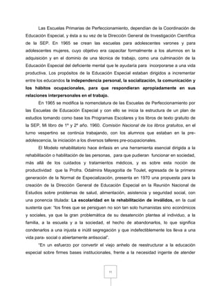 11
Las Escuelas Primarias de Perfeccionamiento, dependían de la Coordinación de
Educación Especial, y ésta a su vez de la Dirección General de Investigación Científica
de la SEP. En 1965 se crean las escuelas para adolescentes varones y para
adolescentes mujeres, cuyo objetivo era capacitar formalmente a los alumnos en la
adquisición y en el dominio de una técnica de trabajo, como una culminación de la
Educación Especial del deficiente mental que le ayudaría para incorporarse a una vida
productiva. Los propósitos de la Educación Especial estaban dirigidos a incrementar
entre los educandos la independencia personal, la socialización, la comunicación y
los hábitos ocupacionales, para que respondieran apropiadamente en sus
relaciones interpersonales en el trabajo.
En 1965 se modifica la nomenclatura de las Escuelas de Perfeccionamiento por
las Escuelas de Educación Especial y con ello se inicia la estructura de un plan de
estudios tomando como base los Programas Escolares y los libros de texto gratuito de
la SEP, Mi libro de 1º y 2º año. 1960. Comisión Nacional de los libros gratuitos, en el
turno vespertino se continúa trabajando, con los alumnos que estaban en la pre-
adolescencia, la iniciación a los diversos talleres pre-ocupacionales.
El Modelo rehabilitatorio hace énfasis en una herramienta esencial dirigida a la
rehabilitación o habilitación de las personas, para que pudieran funcionar en sociedad,
más allá de los cuidados y tratamientos médicos, y es sobre esta noción de
productividad que la Profra. Odalmira Mayagoitia de Toulet, egresada de la primera
generación de la Normal de Especialización, presenta en 1970 una propuesta para la
creación de la Dirección General de Educación Especial en la Reunión Nacional de
Estudios sobre problemas de salud, alimentación, asistencia y seguridad social, con
una ponencia titulada: La escolaridad en la rehabilitación de inválidos, en la cual
sustenta que: “los fines que se persiguen no son tan solo humanistas sino económicos
y sociales, ya que la gran problemática de su desatención plantea al individuo, a la
familia, a la escuela y a la sociedad, el hecho de abandonarlos, lo que significa
condenarlos a una injusta e inútil segregación y que indefectiblemente los lleva a una
vida para- social o abiertamente antisocial”.
“En un esfuerzo por convertir el viejo anhelo de reestructurar a la educación
especial sobre firmes bases institucionales, frente a la necesidad ingente de atender
 