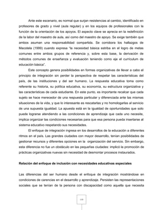119
Ante este escenario, es normal que surjan resistencias al cambio, identificado en
profesores de grado y nivel (aula regular) y en los equipos de profesionales con la
función de la orientación de los apoyos. El aspecto clave se aprecia en la redefinición
de la labor del maestro de aula, así como del maestro de apoyo. Se exige también que
ambos asuman una responsabilidad compartida. Se corrobora los hallazgos de
Macotela (1999) cuando expresa “la necesidad básica estriba en el logro de metas
comunes entre ambos grupos de referencia y, sobre esta base, la derivación de
métodos comunes de enseñanza y evaluación teniendo como eje el currículum de
educación básica”.
Este concepto genera posibilidades en formas organizativas de llevar a cabo el
principio de integración sin perder la perspectiva de respetar las características del
país, de las instituciones y del ser humano. La respuesta educativa toma como
referente su historia, su política educativa, su economía, su estructura organizativa y
las características de cada estudiante. En este punto, es importante recalcar que cada
sujeto se hace merecedor de una respuesta particular y diferenciada ante las mismas
situaciones de la vida, y que lo interesante es rescatarlas y no homologarlas al servicio
de una supuesta igualdad. La apuesta está en la igualdad de oportunidades que solo
puede lograrse atendiendo a las condiciones de aprendizaje que cada uno necesite,
implica organizar las condiciones necesarias para que esa persona pueda insertarse al
sistema educativo respetando sus necesidades.
El enfoque de integración ingresa en los desarrollos de la educación a diferentes
ritmos en el país. Las grandes ciudades con mayor desarrollo, tenían posibilidades de
gestionar recursos y diferentes opciones en la organización del servicio. Sin embargo,
esta diferencia no fue un obstáculo en las pequeñas ciudades: implicó la promoción de
prácticas organizativas nuevas sin necesidad de desmontar procesos instaurados.
Relación del enfoque de inclusión con necesidades educativas especiales
Las diferencias del ser humano desde el enfoque de integración mostrándose en
condiciones de carencias en el desarrollo y aprendizaje. Persisten las representaciones
sociales que se tenían de la persona con discapacidad como aquella que necesita
 