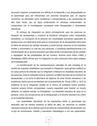 120
educación especial, considerando sus déficits en el desarrollo y sus desigualdades en
el aprendizaje para ser intervenidas con acciones educativas que, en algunos
momentos, se interpretan como niveladoras y compensatorias a las necesidades de
ella. Este hecho, que se sigue evidenciando en prácticas institucionales, es
consecuente con la homologación conceptual entre discapacidad y necesidades
educativas.
El enfoque de integración se derivó principalmente para las personas en
situación de discapacidad e incorpora la tendencia conceptual sobre necesidades
educativas. La concepción de la persona con necesidades educativas especiales se
plantea como una alternativa tanto para la comprensión de la discapacidad como para
la oferta de servicios de carácter educativo y social (incluye acciones en los contextos
familiar y comunitario), lo cual hay que reconocer, y contribuye significativamente a la
transformación de un servicio educativo que había tenido connotaciones de ser paralelo
o segregador de las posibilidades del ser humano. Autores como Oliver (1990) y
Michalaikes (2003) afirman que “la integración ha sido construida sobre ideas antiguas
de la discapacidad”.
La transformación de las representaciones culturales ha sido compleja en el
cambio de esquema rehabilitador que precedió la integración, pues generó conflicto en
la nueva postura de entender que la integración enfatizaría la necesidad educativa de
las personas. Esta se interpretó como la carencia o el déficit derivado de la condición de
discapacidad, y no como la alternativa de disponer de otras formas educativas y de
enseñanza; hecho que se correlaciona con el pensamiento de Arnaíz (1997, p. 313) “el
problema no es la integración escolar en sí misma. El problema somos nosotros,
nuestros propios límites conceptuales, nuestra capacidad para diseñar un mundo
diferente, un sistema escolar no homogéneo”. La necesidad educativa se sitúa en la
persona, como una consecuencia de la discapacidad y el servicio educativo se centró
en la necesidad individual.
Las necesidades educativas de los estudiantes frente al aprendizaje son
atribuidas casi de manera exclusiva al déficit de ellos, sin reconocer su carácter
interactivo producto de la relación que se da entre las características del estudiante con
el tipo de conocimiento, método y orientación metodológica o con sus capacidades.
 